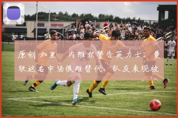 原创 加里・内维尔警告英力士：曼联这名中场很难替代，队友表现被赞 “离谱”