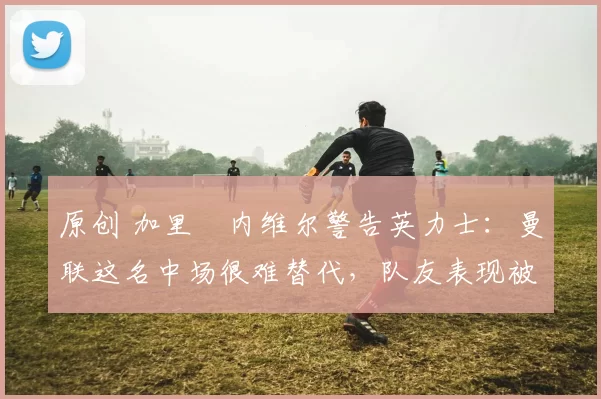 原创 加里・内维尔警告英力士:曼联这名中场很难替代,队友表现被赞 “离谱”