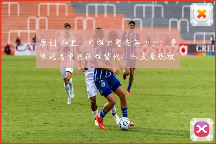 原创 加里・内维尔警告英力士：曼联这名中场很难替代，队友表现被赞 “离谱”