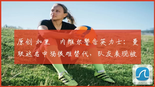 原创 加里・内维尔警告英力士：曼联这名中场很难替代，队友表现被赞 “离谱”