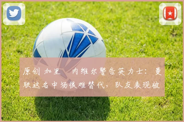 原创 加里・内维尔警告英力士：曼联这名中场很难替代，队友表现被赞 “离谱”