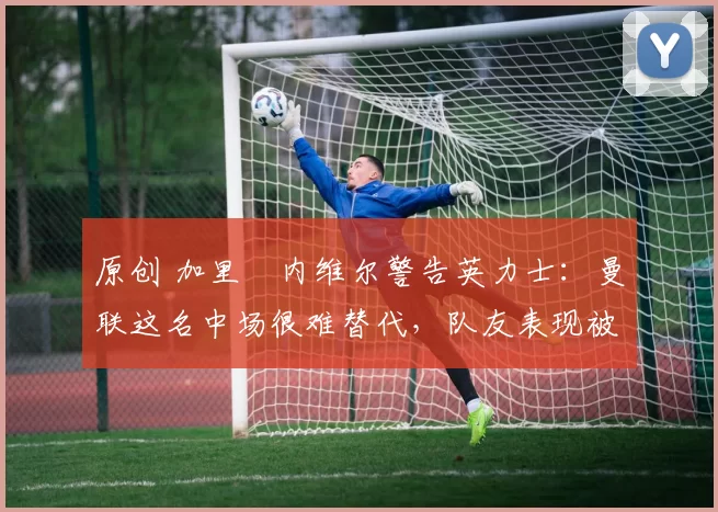 原创 加里・内维尔警告英力士：曼联这名中场很难替代，队友表现被赞 “离谱”