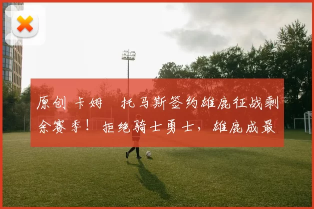 原创 卡姆・托马斯签约雄鹿征战剩余赛季！拒绝骑士勇士，雄鹿成最优选