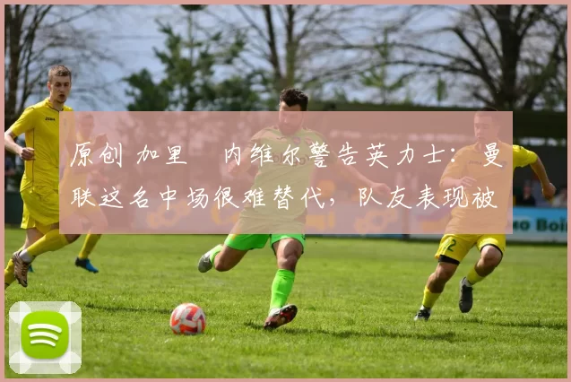 原创 加里・内维尔警告英力士：曼联这名中场很难替代，队友表现被赞 “离谱”