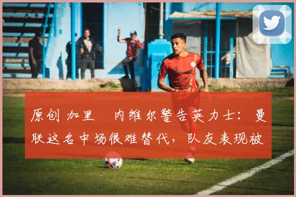 原创 加里・内维尔警告英力士:曼联这名中场很难替代,队友表现被赞 “离谱”