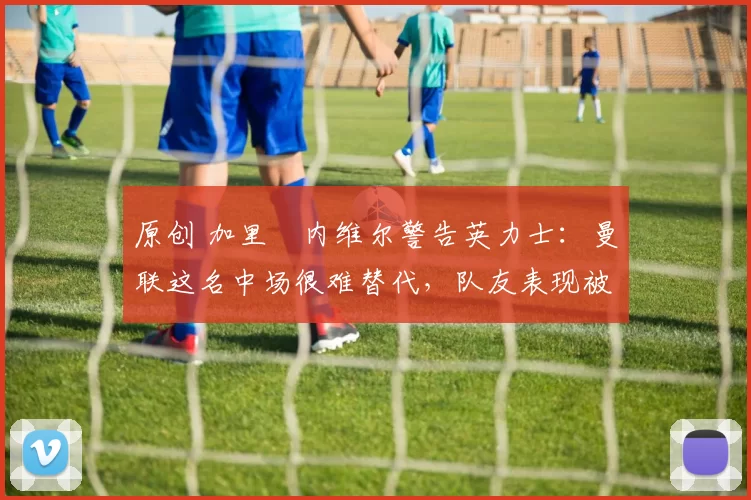 原创 加里・内维尔警告英力士：曼联这名中场很难替代，队友表现被赞 “离谱”