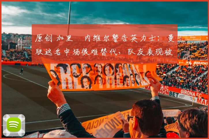 原创 加里・内维尔警告英力士：曼联这名中场很难替代，队友表现被赞 “离谱”