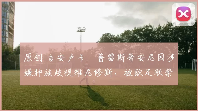 原创 吉安卢卡・普雷斯蒂安尼因涉嫌种族歧视维尼修斯，被欧足联禁赛