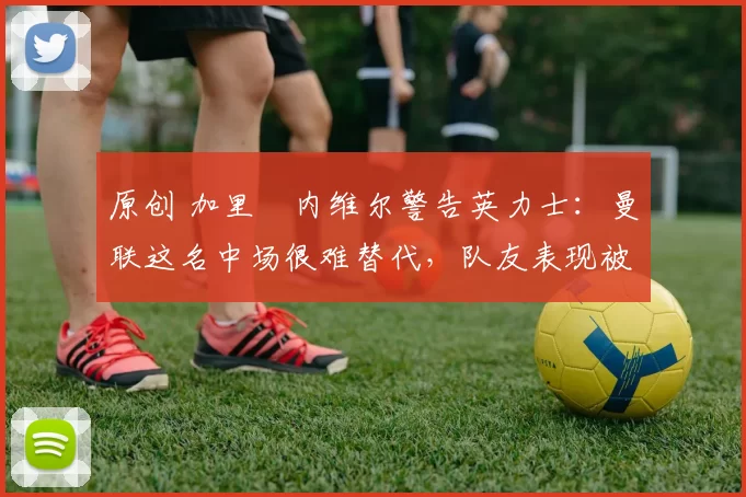 原创 加里・内维尔警告英力士：曼联这名中场很难替代，队友表现被赞 “离谱”