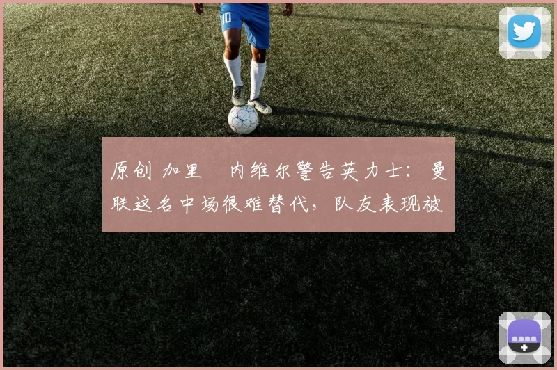 原创 加里・内维尔警告英力士：曼联这名中场很难替代，队友表现被赞 “离谱”