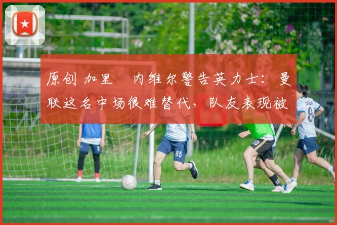 原创 加里・内维尔警告英力士：曼联这名中场很难替代，队友表现被赞 “离谱”