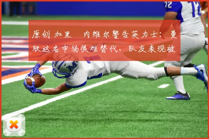 原创 加里・内维尔警告英力士：曼联这名中场很难替代，队友表现被赞 “离谱”