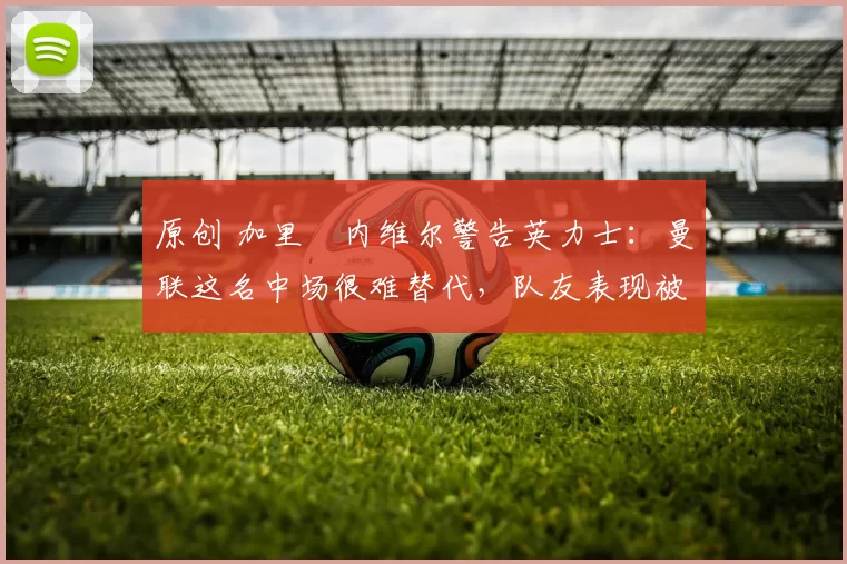 原创 加里・内维尔警告英力士：曼联这名中场很难替代，队友表现被赞 “离谱”