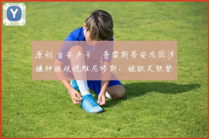 原创 吉安卢卡・普雷斯蒂安尼因涉嫌种族歧视维尼修斯，被欧足联禁赛