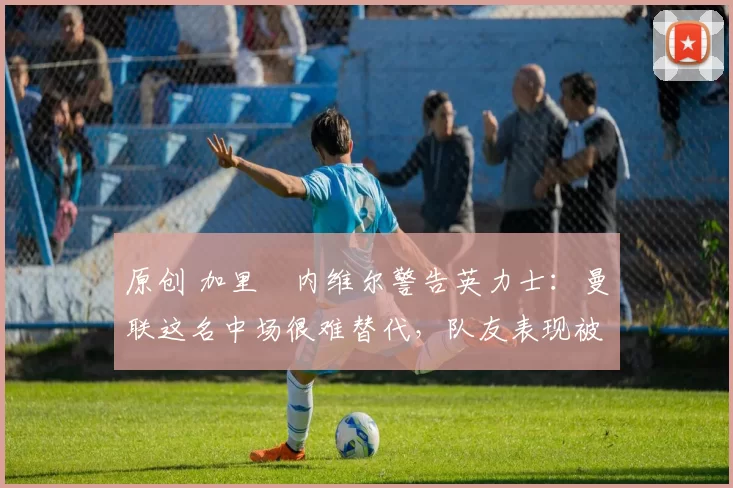 原创 加里・内维尔警告英力士：曼联这名中场很难替代，队友表现被赞 “离谱”