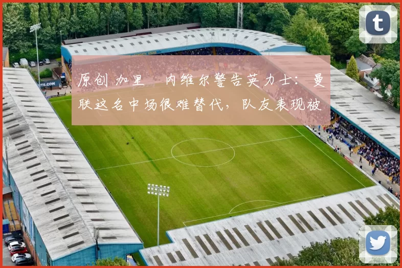 原创 加里・内维尔警告英力士：曼联这名中场很难替代，队友表现被赞 “离谱”