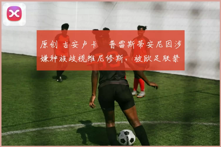 原创 吉安卢卡・普雷斯蒂安尼因涉嫌种族歧视维尼修斯，被欧足联禁赛