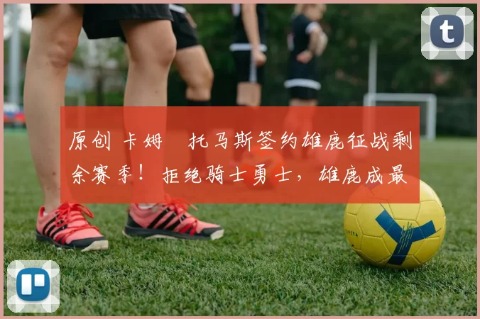 原创 卡姆・托马斯签约雄鹿征战剩余赛季！拒绝骑士勇士，雄鹿成最优选