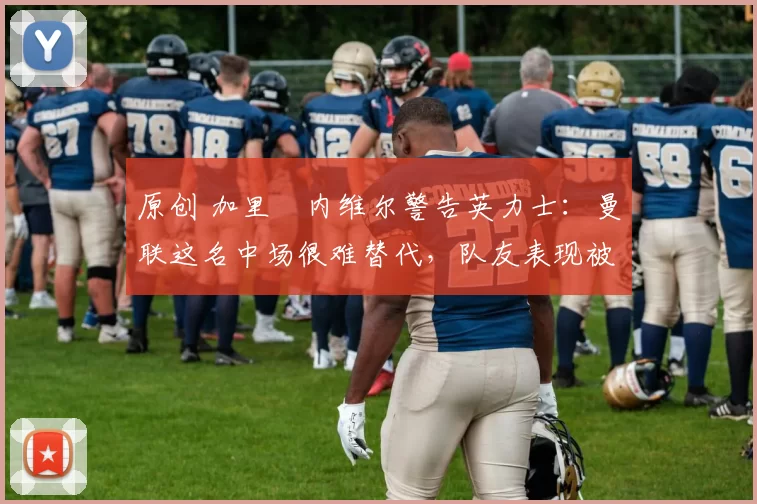 原创 加里・内维尔警告英力士:曼联这名中场很难替代,队友表现被赞 “离谱”