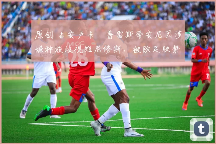 原创 吉安卢卡・普雷斯蒂安尼因涉嫌种族歧视维尼修斯，被欧足联禁赛