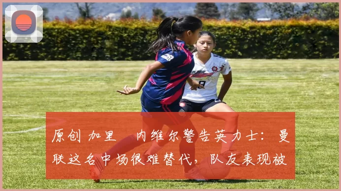 原创 加里・内维尔警告英力士:曼联这名中场很难替代,队友表现被赞 “离谱”