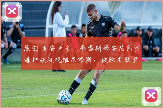 原创 吉安卢卡・普雷斯蒂安尼因涉嫌种族歧视维尼修斯，被欧足联禁赛