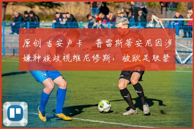 原创 吉安卢卡・普雷斯蒂安尼因涉嫌种族歧视维尼修斯，被欧足联禁赛