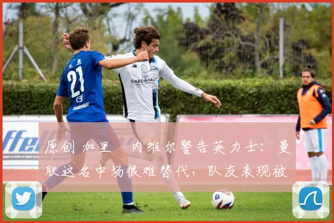 原创 加里・内维尔警告英力士：曼联这名中场很难替代，队友表现被赞 “离谱”