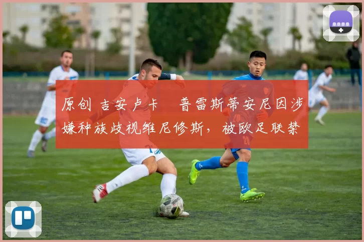 原创 吉安卢卡・普雷斯蒂安尼因涉嫌种族歧视维尼修斯，被欧足联禁赛