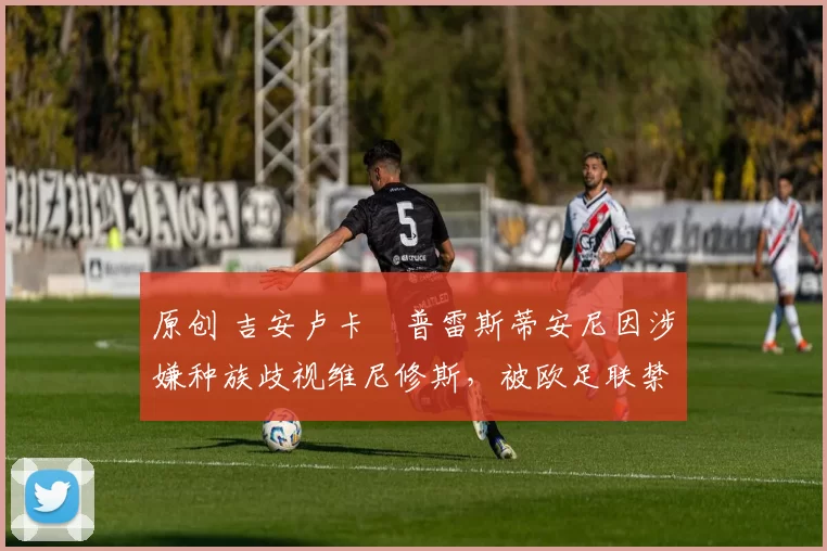 原创 吉安卢卡・普雷斯蒂安尼因涉嫌种族歧视维尼修斯，被欧足联禁赛