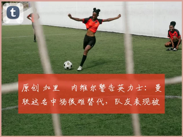 原创 加里・内维尔警告英力士:曼联这名中场很难替代,队友表现被赞 “离谱”
