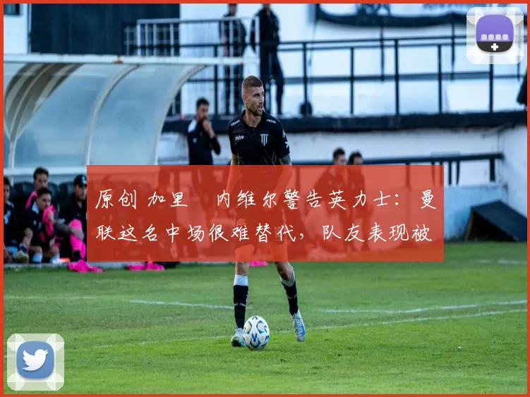 原创 加里・内维尔警告英力士：曼联这名中场很难替代，队友表现被赞 “离谱”