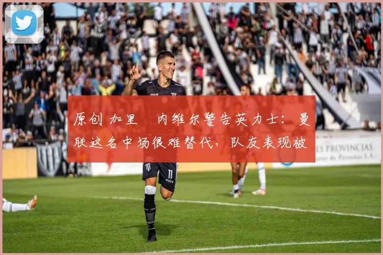 原创 加里・内维尔警告英力士:曼联这名中场很难替代,队友表现被赞 “离谱”