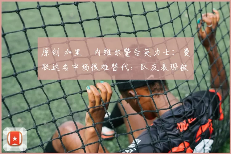 原创 加里・内维尔警告英力士:曼联这名中场很难替代,队友表现被赞 “离谱”