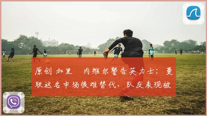 原创 加里・内维尔警告英力士：曼联这名中场很难替代，队友表现被赞 “离谱”