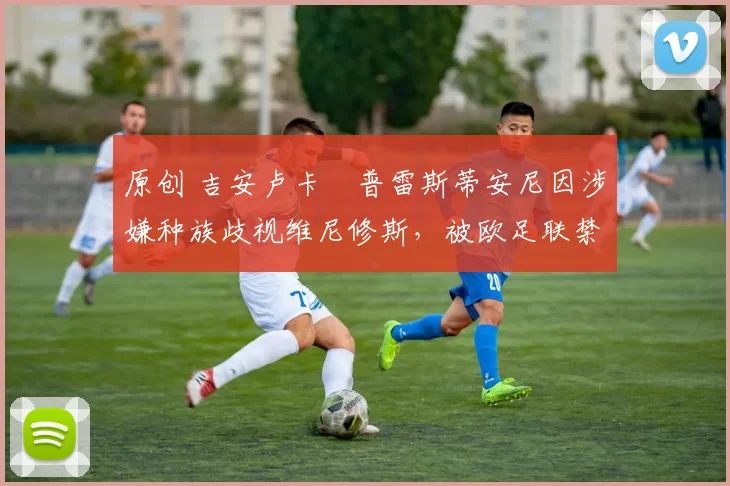 原创 吉安卢卡・普雷斯蒂安尼因涉嫌种族歧视维尼修斯，被欧足联禁赛