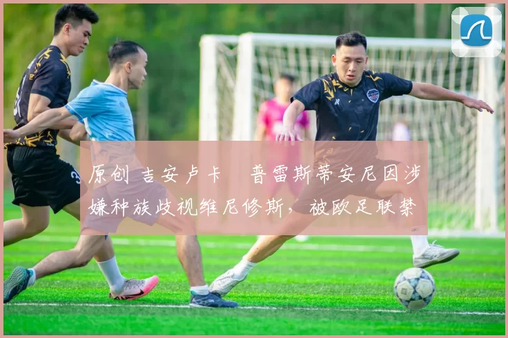 原创 吉安卢卡・普雷斯蒂安尼因涉嫌种族歧视维尼修斯，被欧足联禁赛