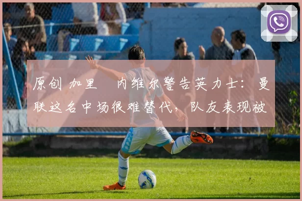 原创 加里・内维尔警告英力士：曼联这名中场很难替代，队友表现被赞 “离谱”