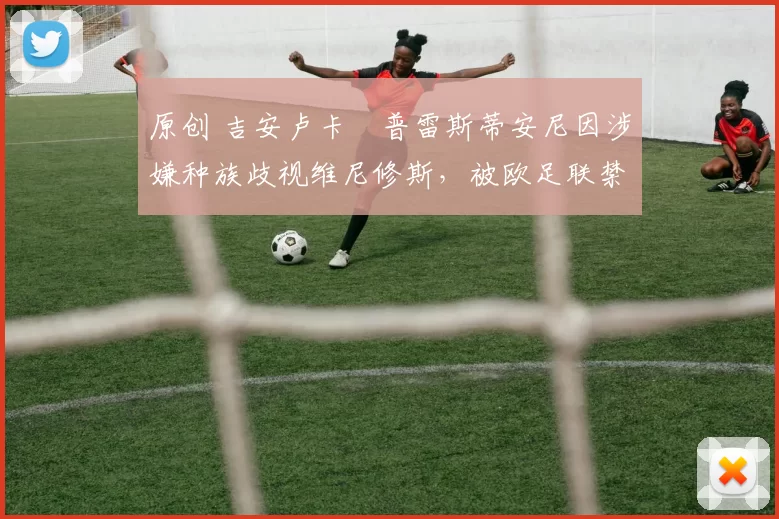 原创 吉安卢卡・普雷斯蒂安尼因涉嫌种族歧视维尼修斯,被欧足联禁赛