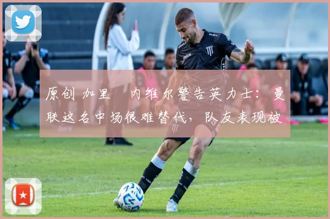 原创 加里・内维尔警告英力士：曼联这名中场很难替代，队友表现被赞 “离谱”