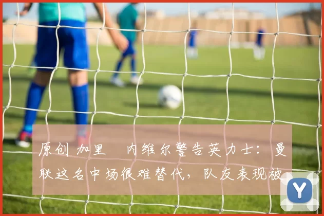 原创 加里・内维尔警告英力士:曼联这名中场很难替代,队友表现被赞 “离谱”