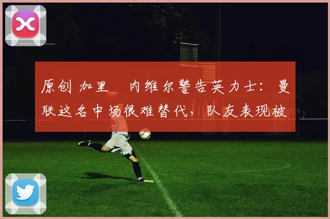 原创 加里・内维尔警告英力士:曼联这名中场很难替代,队友表现被赞 “离谱”