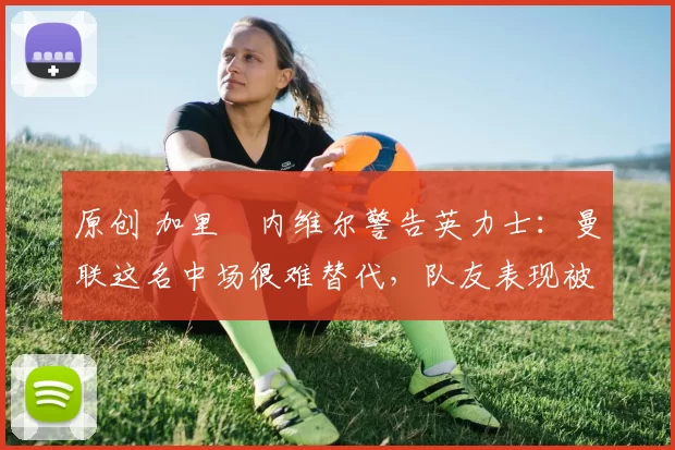 原创 加里・内维尔警告英力士：曼联这名中场很难替代，队友表现被赞 “离谱”