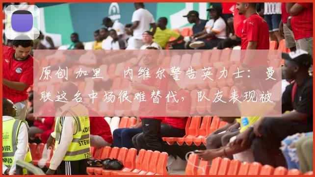 原创 加里・内维尔警告英力士：曼联这名中场很难替代，队友表现被赞 “离谱”