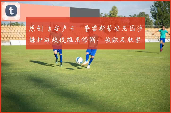 原创 吉安卢卡・普雷斯蒂安尼因涉嫌种族歧视维尼修斯，被欧足联禁赛