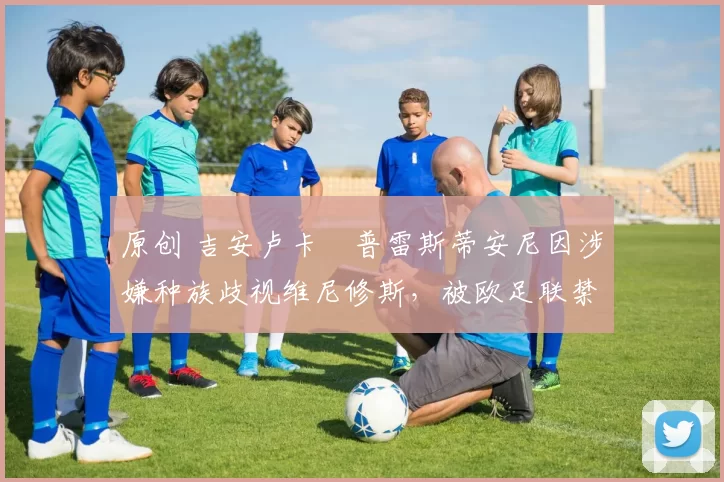 原创 吉安卢卡・普雷斯蒂安尼因涉嫌种族歧视维尼修斯，被欧足联禁赛