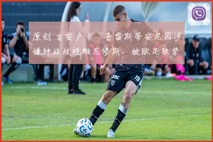 原创 吉安卢卡・普雷斯蒂安尼因涉嫌种族歧视维尼修斯,被欧足联禁赛