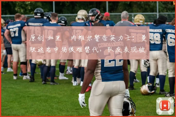 原创 加里・内维尔警告英力士：曼联这名中场很难替代，队友表现被赞 “离谱”