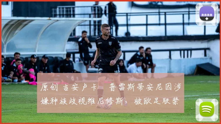 原创 吉安卢卡・普雷斯蒂安尼因涉嫌种族歧视维尼修斯,被欧足联禁赛