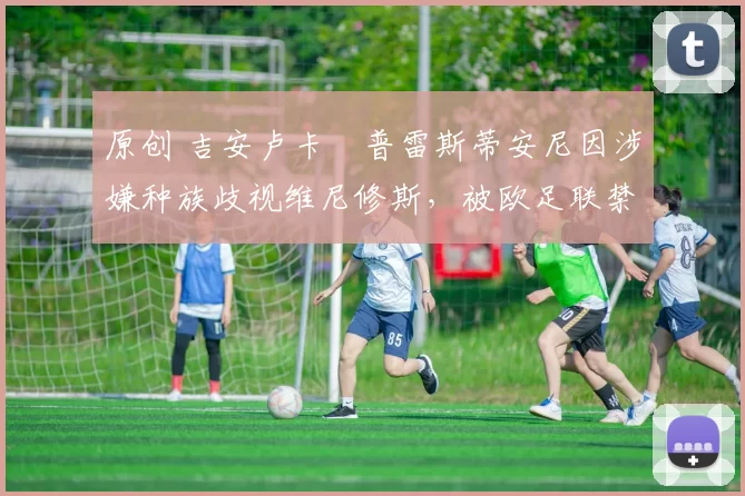 原创 吉安卢卡・普雷斯蒂安尼因涉嫌种族歧视维尼修斯，被欧足联禁赛